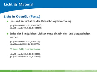 Licht & Material


Licht in OpenGL (Forts.)
   Ein- und Ausschalten der Beleuchtungsberechnung
   gl.glEnable(GL2.GL_LIGHTING);
   gl.glDisable(GL2.GL_LIGHTING);

   Jedes der 8 m¨glichen Lichter muss einzeln ein- und ausgeschaltet
                o
   werden
   gl.glEnable(GL2.GL_LIGHT0);
   gl.glEnable(GL2.GL_LIGHT7);

   // draw fully lit deathstar

   gl.glDisable(GL2.GL_LIGHT0);
   gl.glDisable(GL2.GL_LIGHT7);




    Johannes Diemke               OpenGL mit Java    WiSe 2010 / 2011   16/26
 