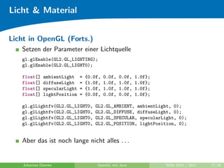 Licht & Material


Licht in OpenGL (Forts.)
   Setzen der Parameter einer Lichtquelle
   gl.glEnable(GL2.GL_LIGHTING);
   gl.glEnable(GL2.GL_LIGHT0);

   float[]    ambientLight    =   {0.0f,   0.0f,   0.0f,   1.0f};
   float[]    diffuseLight    =   {1.0f,   1.0f,   1.0f,   1.0f};
   float[]    specularLight   =   {1.0f,   1.0f,   1.0f,   1.0f};
   float[]    lightPosition   =   {0.0f,   0.0f,   0.0f,   1.0f};

   gl.glLightfv(GL2.GL_LIGHT0,       GL2.GL_AMBIENT, ambientLight, 0);
   gl.glLightfv(GL2.GL_LIGHT0,       GL2.GL_DIFFUSE, diffuseLight, 0);
   gl.glLightfv(GL2.GL_LIGHT0,       GL2.GL_SPECULAR, specularLight, 0);
   gl.glLightfv(GL2.GL_LIGHT0,       GL2.GL_POSITION, lightPosition, 0);


   Aber das ist noch lange nicht alles . . .


    Johannes Diemke                   OpenGL mit Java               WiSe 2010 / 2011   17/26
 