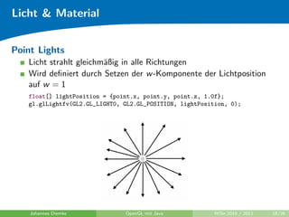 Licht & Material


Point Lights
   Licht strahlt gleichm¨ßig in alle Richtungen
                        a
   Wird deﬁniert durch Setzen der w -Komponente der Lichtposition
   auf w = 1
   float[] lightPosition = {point.x, point.y, point.z, 1.0f};
   gl.glLightfv(GL2.GL_LIGHT0, GL2.GL_POSITION, lightPosition, 0);




    Johannes Diemke            OpenGL mit Java            WiSe 2010 / 2011   18/26
 