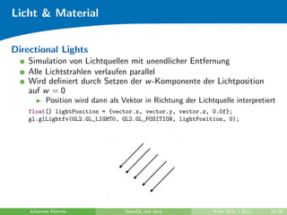 Licht & Material


Directional Lights
    Simulation von Lichtquellen mit unendlicher Entfernung
    Alle Lichtstrahlen verlaufen parallel
    Wird deﬁniert durch Setzen der w -Komponente der Lichtposition
    auf w = 0
          Position wird dann als Vektor in Richtung der Lichtquelle interpretiert
    float[] lightPosition = {vector.x, vector.y, vector.z, 0.0f};
    gl.glLightfv(GL2.GL_LIGHT0, GL2.GL_POSITION, lightPosition, 0);




    Johannes Diemke               OpenGL mit Java            WiSe 2010 / 2011   19/26
 