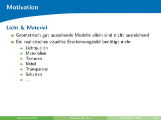 Motivation


Licht & Material
   Geometrisch gut aussehende Modelle allein sind nicht ausreichend
   Ein realistisches visuelles Erscheinungsbild ben¨tigt mehr
                                                   o
          Lichtquellen
          Materialien
          Texturen
          Nebel
          Transparenz
          Schatten
          ...




    Johannes Diemke         OpenGL mit Java          WiSe 2010 / 2011   2/26
 