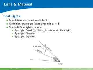 Licht & Material


Spot Lights
   Simulation von Scheinwerferlicht
   Deﬁnition analog zu Pointlights mit w = 1
   Spezielle Spotlightparameter
          Spotlight Cutoﬀ (≥ 180 ergibt wieder ein Pointlight)
          Spotlight Direction
          Spotlight Exponent




    Johannes Diemke              OpenGL mit Java           WiSe 2010 / 2011   20/26
 