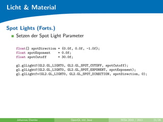 Licht & Material


Spot Lights (Forts.)
    Setzen der Spot Light Parameter

    float[] spotDirection = {0.0f, 0.0f, -1.0f};
    float spotExponent    = 0.0f;
    float spotCutoff      = 30.0f;

    gl.glLightf(GL2.GL_LIGHT0, GL2.GL_SPOT_CUTOFF, spotCutoff);
    gl.glLightf(GL2.GL_LIGHT0, GL2.GL_SPOT_EXPONENT, spotExponent);
    gl.glLightfv(GL2.GL_LIGHT0, GL2.GL_SPOT_DIRECTION, spotDirection, 0);




    Johannes Diemke             OpenGL mit Java            WiSe 2010 / 2011   21/26
 