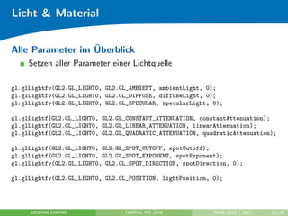 Licht & Material

                  ¨
Alle Parameter im Uberblick
     Setzen aller Parameter einer Lichtquelle

gl.glLightfv(GL2.GL_LIGHT0, GL2.GL_AMBIENT, ambientLight, 0);
gl.glLightfv(GL2.GL_LIGHT0, GL2.GL_DIFFUSE, diffuseLight, 0);
gl.glLightfv(GL2.GL_LIGHT0, GL2.GL_SPECULAR, specularLight, 0);

gl.glLightf(GL2.GL_LIGHT0, GL2.GL_CONSTANT_ATTENUATION, constantAttenuation);
gl.glLightf(GL2.GL_LIGHT0, GL2.GL_LINEAR_ATTENUATION, linearAttenuation);
gl.glLightf(GL2.GL_LIGHT0, GL2.GL_QUADRATIC_ATTENUATION, quadraticAttenuation);

gl.glLightf(GL2.GL_LIGHT0, GL2.GL_SPOT_CUTOFF, spotCutoff);
gl.glLightf(GL2.GL_LIGHT0, GL2.GL_SPOT_EXPONENT, spotExponent);
gl.glLightfv(GL2.GL_LIGHT0, GL2.GL_SPOT_DIRECTION, spotDirection, 0);

gl.glLightfv(GL2.GL_LIGHT0, GL2.GL_POSITION, lightPosition, 0);




     Johannes Diemke             OpenGL mit Java            WiSe 2010 / 2011   22/26
 