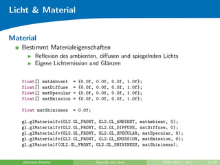 Licht & Material


Material
   Bestimmt Materialeigenschaften
          Reﬂexion des ambienten, diﬀusen und spiegelnden Lichts
          Eigene Lichtemission und Gl¨nzen
                                     a

   float[]    matAmbient    =   {0.0f,   0.0f,   0.0f,     1.0f};
   float[]    matDiffuse    =   {0.0f,   0.0f,   0.0f,     1.0f};
   float[]    matSpecular   =   {0.0f,   0.0f,   0.0f,     1.0f};
   float[]    matEmission   =   {0.0f,   0.0f,   0.0f,     1.0f};

   float matShininess       = 0.0f;

   gl.glMaterialfv(GL2.GL_FRONT, GL2.GL_AMBIENT, matAmbient, 0);
   gl.glMaterialfv(GL2.GL_FRONT, GL2.GL_DIFFUSE, matDiffuse, 0);
   gl.glMaterialfv(GL2.GL_FRONT, GL2.GL_SPECULAR, matSpecular, 0);
   gl.glMaterialfv(GL2.GL_FRONT, GL2.GL_EMISSION, matEmission, 0);
   gl.glMaterialf(GL2.GL_FRONT, GL2.GL_SHININESS, matShininess);


    Johannes Diemke                      OpenGL mit Java            WiSe 2010 / 2011   23/26
 