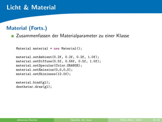 Licht & Material


Material (Forts.)
    Zusammenfassen der Materialparameter zu einer Klasse

    Material material = new Material();

    material.setAmbient(0.2f, 0.2f, 0.2f, 1.0f);
    material.setDiffuse(0.5f, 0.56f, 0.5f, 1.0f);
    material.setSpecular(Color.ORANGE);
    material.setEmission(0,0,0,0);
    material.setShininess(12.0f);

    material.bind(gl);
    deathstar.draw(gl);




    Johannes Diemke             OpenGL mit Java     WiSe 2010 / 2011   24/26
 