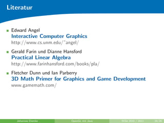 Literatur


 Edward Angel
 Interactive Computer Graphics
 http://www.cs.unm.edu/˜angel/
 Gerald Farin und Dianne Hansford
 Practical Linear Algebra
 http://www.farinhansford.com/books/pla/
 Fletcher Dunn und Ian Parberry
 3D Math Primer for Graphics and Game Development
 www.gamemath.com/




   Johannes Diemke          OpenGL mit Java   WiSe 2010 / 2011   26/26
 