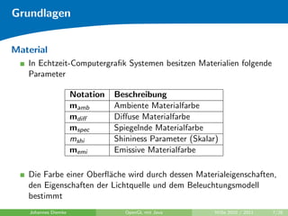 Grundlagen


Material
   In Echtzeit-Computergraﬁk Systemen besitzen Materialien folgende
   Parameter

                      Notation   Beschreibung
                      mamb       Ambiente Materialfarbe
                      mdiﬀ       Diﬀuse Materialfarbe
                      mspec      Spiegelnde Materialfarbe
                      mshi       Shininess Parameter (Skalar)
                      memi       Emissive Materialfarbe

   Die Farbe einer Oberﬂ¨che wird durch dessen Materialeigenschaften,
                        a
   den Eigenschaften der Lichtquelle und dem Beleuchtungsmodell
   bestimmt
    Johannes Diemke                 OpenGL mit Java         WiSe 2010 / 2011   7/26
 