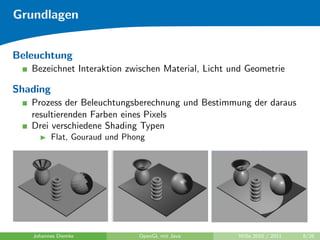 Grundlagen


Beleuchtung
   Bezeichnet Interaktion zwischen Material, Licht und Geometrie

Shading
   Prozess der Beleuchtungsberechnung und Bestimmung der daraus
   resultierenden Farben eines Pixels
   Drei verschiedene Shading Typen
          Flat, Gouraud und Phong




   Johannes Diemke             OpenGL mit Java      WiSe 2010 / 2011   8/26
 