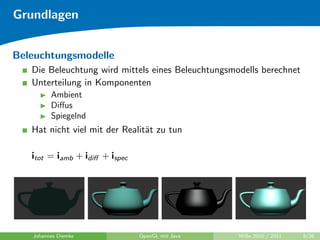 Grundlagen


Beleuchtungsmodelle
   Die Beleuchtung wird mittels eines Beleuchtungsmodells berechnet
   Unterteilung in Komponenten
         Ambient
         Diﬀus
         Spiegelnd
   Hat nicht viel mit der Realit¨t zu tun
                                a

   itot = iamb + idiﬀ + ispec




   Johannes Diemke              OpenGL mit Java     WiSe 2010 / 2011   9/26
 