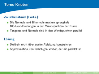 Torus-Knoten


Zwischenstand (Forts.)
   Die Normale und Binormale machen sprunghaft
   180-Grad-Drehungen in den Wendepunkten der Kurve
   Tangente und Normale sind in den Wendepunkten parallel

L¨sung
 o
   Dreibein nicht uber zweite Ableitung konstruieren
                  ¨
   Approximation uber beliebigen Vektor, der nie parallel ist
                  ¨




    Johannes Diemke           OpenGL mit Java         WiSe 2010 / 2011   12/18
 