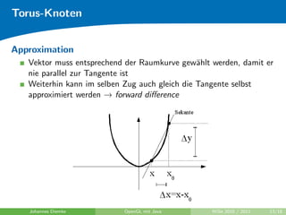 Torus-Knoten


Approximation
   Vektor muss entsprechend der Raumkurve gew¨hlt werden, damit er
                                                a
   nie parallel zur Tangente ist
   Weiterhin kann im selben Zug auch gleich die Tangente selbst
   approximiert werden → forward diﬀerence




   Johannes Diemke         OpenGL mit Java        WiSe 2010 / 2011   13/18
 