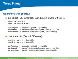 Torus-Knoten


Approximation (Forts.)
   symbolische vs. numerische Ableitung (Forward Diﬀerence):
   point1 := curve(t);
   point2 := curve(t + delta);

   unitTangent := normalize(point2 - point1);
   unitNormal   := crossProduct(unitTangent, vec3(0, 1, 0));
   unitBinormal := crossProduct(unitTangent, unitNormal);

   oder alternativ (Central Diﬀerence):
   point1 := curve(t - delta/2);
   point2 := curve(t + delta/2);

   unitTangent := normalize(point2 - point1);
   unitNormal   := crossProduct(unitTangent, vec3(0, 1, 0));
   unitBinormal := crossProduct(unitTangent, unitNormal);



    Johannes Diemke              OpenGL mit Java          WiSe 2010 / 2011   14/18
 
