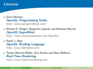 Literatur


 Dave Shreiner
 OpenGL Programming Guide
 http://www.opengl-redbook.com/
 Richard S. Wright, Benjamin Lipchak und Nicholas Haemel
 OpenGL SuperBibel
 http://www.starstonesoftware.com/OpenGL/
 Randi J. Rost
 OpenGL Shading Language
 http://www.3dshaders.com/
 Tomas Akenine-M¨ller, Eric Haines und Naty Hoﬀman
                o
 Real-Time Rendering
 http://www.realtimerendering.com/

   Johannes Diemke           OpenGL mit Java      WiSe 2010 / 2011   17/18
 