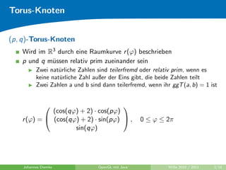 Torus-Knoten


(p, q)-Torus-Knoten
   Wird im R3 durch eine Raumkurve r (ϕ) beschrieben
   p und q m¨ssen relativ prim zueinander sein
            u
          Zwei nat¨rliche Zahlen sind teilerfremd oder relativ prim, wenn es
                   u
          keine nat¨rliche Zahl außer der Eins gibt, die beide Zahlen teilt
                   u
          Zwei Zahlen a und b sind dann teilerfremd, wenn ihr ggT (a, b) = 1 ist


                                    
             (cos(qϕ) + 2) · cos(pϕ)
   r (ϕ) =  (cos(qϕ) + 2) · sin(pϕ)  ,            0 ≤ ϕ ≤ 2π
                    sin(qϕ)




    Johannes Diemke               OpenGL mit Java            WiSe 2010 / 2011   2/18
 