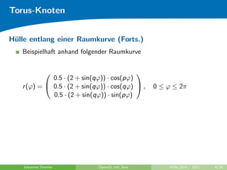 Torus-Knoten


H¨lle entlang einer Raumkurve (Forts.)
 u
   Beispielhaft anhand folgender Raumkurve


                                          
             0.5 · (2 + sin(qϕ)) · cos(pϕ)
   r (ϕ) =  0.5 · (2 + sin(qϕ)) · cos(qϕ)  ,   0 ≤ ϕ ≤ 2π
             0.5 · (2 + sin(qϕ)) · sin(pϕ)




    Johannes Diemke          OpenGL mit Java         WiSe 2010 / 2011   4/18
 