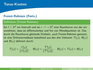 Torus-Knoten


Frenet-Rahmen (Forts.)
Deﬁnition (Frenet-Rahmen)
Sei I ⊂ R3 ein Intervall und sei r : I → R3 eine Raumkurve von der wir
annehmen, dass sie diﬀerenzierbar und frei von Wendepunkten ist. Das
durch die Raumkurve gleitende Dreibein, auch Frenet-Rahmen genannt,
ist eine Orthonormalbasis bestehend aus den drei Vektoren T (ϕ), N(ϕ)
und B(ϕ) deﬁniert durch:

                  r (ϕ)              T (ϕ)
    T (ϕ) =             ,   N(ϕ) =         ,       B(ϕ) = T (ϕ) × N(ϕ)
                  r (ϕ)              T (ϕ)




    Johannes Diemke              OpenGL mit Java            WiSe 2010 / 2011   6/18
 