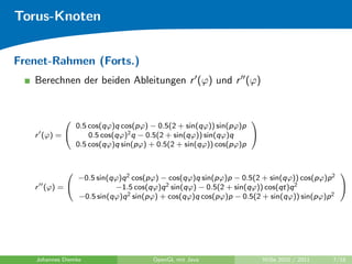 Torus-Knoten


Frenet-Rahmen (Forts.)
   Berechnen der beiden Ableitungen r (ϕ) und r (ϕ)


                                                             
             0.5 cos(qϕ)q cos(pϕ) − 0.5(2 + sin(qϕ)) sin(pϕ)p
   r (ϕ) =      0.5 cos(qϕ)2 q − 0.5(2 + sin(qϕ)) sin(qϕ)q   
             0.5 cos(qϕ)q sin(pϕ) + 0.5(2 + sin(qϕ)) cos(pϕ)p



             −0.5 sin(qϕ)q 2 cos(pϕ) − cos(qϕ)q sin(pϕ)p − 0.5(2 + sin(qϕ)) cos(pϕ)p 2
                                                                                      

   r (ϕ) =            −1.5 cos(qϕ)q 2 sin(qϕ) − 0.5(2 + sin(qϕ)) cos(qt)q 2           
             −0.5 sin(qϕ)q 2 sin(pϕ) + cos(qϕ)q cos(pϕ)p − 0.5(2 + sin(qϕ)) sin(pϕ)p 2




   Johannes Diemke                 OpenGL mit Java                WiSe 2010 / 2011   7/18
 