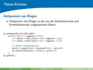 Torus-Knoten


Aufspannen von Ringen
     Aufspannen von Ringen in der von der Einheitsnormale und
     Einheitsbinormale aufgespannten Ebene


gl.glBegin(GL2.GL_LINE_LOOP);
    for(int j=0; j < segments; j++) {
        x = radius * Math.cos(2 * PI / segments * j));
        y = radius * Math.sin(2 * PI / segments * j));

        // Affine Transformation
        point = normal(t)*x + binormal(t)*y + curve(t);
        gl.glVertex3f(point.x, point.y, point.z);
    }
gl.glEnd();




     Johannes Diemke             OpenGL mit Java          WiSe 2010 / 2011   8/18
 