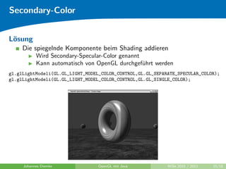 Secondary-Color


L¨sung
 o
     Die spiegelnde Komponente beim Shading addieren
           Wird Secondary-Specular-Color genannt
           Kann automatisch von OpenGL durchgef¨hrt werden
                                                 u
gl.glLightModeli(GL.GL_LIGHT_MODEL_COLOR_CONTROL,GL.GL_SEPARATE_SPECULAR_COLOR);
gl.glLightModeli(GL.GL_LIGHT_MODEL_COLOR_CONTROL,GL.GL_SINGLE_COLOR);




     Johannes Diemke             OpenGL mit Java            WiSe 2010 / 2011   15/18
 
