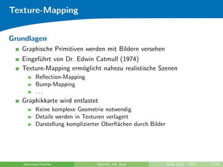 Texture-Mapping


Grundlagen
   Graphische Primitiven werden mit Bildern versehen
   Eingef¨hrt von Dr. Edwin Catmull (1974)
         u
   Texture-Mapping erm¨glicht nahezu realistische Szenen
                        o
         Reﬂection-Mapping
         Bump-Mapping
         ...
   Graphikkarte wird entlastet
         Keine komplexe Geometrie notwendig
         Details werden in Texturen verlagert
         Darstellung komplizierter Oberﬂ¨chen durch Bilder
                                         a




   Johannes Diemke              OpenGL mit Java              WiSe 2010 / 2011   2/18
 