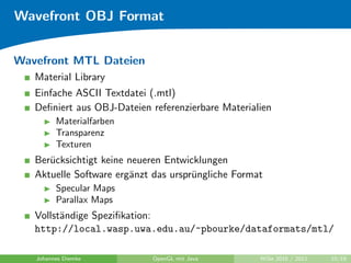Wavefront OBJ Format


Wavefront MTL Dateien
   Material Library
   Einfache ASCII Textdatei (.mtl)
   Deﬁniert aus OBJ-Dateien referenzierbare Materialien
         Materialfarben
         Transparenz
         Texturen
   Ber¨cksichtigt keine neueren Entwicklungen
      u
   Aktuelle Software erg¨nzt das urspr¨ngliche Format
                        a             u
         Specular Maps
         Parallax Maps
   Vollst¨ndige Speziﬁkation:
         a
   http://local.wasp.uwa.edu.au/~pbourke/dataformats/mtl/

   Johannes Diemke          OpenGL mit Java         WiSe 2010 / 2011   10/19
 