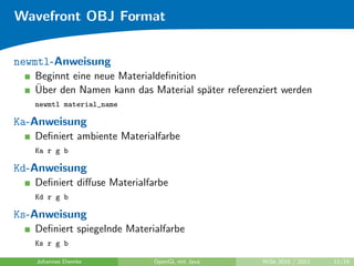 Wavefront OBJ Format


newmtl-Anweisung
   Beginnt eine neue Materialdeﬁnition
   ¨
   Uber den Namen kann das Material sp¨ter referenziert werden
                                       a
   newmtl material_name

Ka-Anweisung
   Deﬁniert ambiente Materialfarbe
   Ka r g b

Kd-Anweisung
   Deﬁniert diﬀuse Materialfarbe
   Kd r g b

Ks-Anweisung
   Deﬁniert spiegelnde Materialfarbe
   Ks r g b

   Johannes Diemke           OpenGL mit Java       WiSe 2010 / 2011   11/19
 