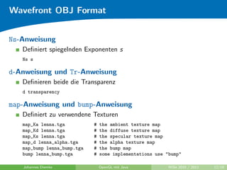Wavefront OBJ Format


Ns-Anweisung
   Deﬁniert spiegelnden Exponenten s
   Ns s

d-Anweisung und Tr-Anweisung
   Deﬁnieren beide die Transparenz
   d transparency

map-Anweisung und bump-Anweisung
   Deﬁniert zu verwendene Texturen
   map_Ka lenna.tga          #   the ambient texture map
   map_Kd lenna.tga          #   the diffuse texture map
   map_Ks lenna.tga          #   the specular texture map
   map_d lenna_alpha.tga     #   the alpha texture map
   map_bump lenna_bump.tga   #   the bump map
   bump lenna_bump.tga       #   some implementations use "bump"

   Johannes Diemke               OpenGL mit Java           WiSe 2010 / 2011   12/19
 