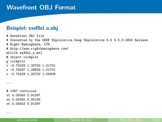 Wavefront OBJ Format


Beispiel: exd9xl a.obj
# Wavefront OBJ file
# Converted by the DEEP Exploration Deep Exploration 5.5 5.5.3.2642 Release
# Right Hemisphere, LTD
# http://www.righthemisphere.com/
mtllib exd9xl_a.mtl
# object cockpitr
g cockpitr
v -0.74229 1.30720 1.01731
v -0.75097 1.28629 1.01731
v -0.74229 1.30720 1.05808

...

# 1087 verticies
vt 0.05055 0.91097
vt 0.05055 0.95106
vt 0.05453 0.91097

...

      Johannes Diemke            OpenGL mit Java            WiSe 2010 / 2011   13/19
 
