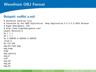 Wavefront OBJ Format


Beispiel: exd9xl a.mtl
# Wavefront material file
# Converted by the DEEP Exploration   Deep Exploration 5.5 5.5.3.2642 Release
# Right Hemisphere, LTD
# http://www.righthemisphere.com/
newmtl Material_4
Ka 1 1 1
Kd 1 1 1
Ks 0.498039 0.498039 0.498039
illum 2
Ns 119.428
map_Kd exdx.png
map_bump
bump
map_opacity
map_d
refl
map_kS
map_kA
map_Ns

     Johannes Diemke             OpenGL mit Java             WiSe 2010 / 2011   15/19
 