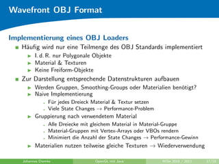 Wavefront OBJ Format


Implementierung eines OBJ Loaders
   H¨uﬁg wird nur eine Teilmenge des OBJ Standards implementiert
    a
         I. d. R. nur Polygonale Objekte
         Material & Texturen
         Keine Freiform-Objekte
   Zur Darstellung entsprechende Datenstrukturen aufbauen
         Werden Gruppen, Smoothing-Groups oder Materialien ben¨tigt?
                                                              o
         Naive Implementierung
                F¨r jedes Dreieck Material & Textur setzen
                 u
                Viele State Changes → Performance-Problem
         Gruppierung nach verwendetem Material
                Alle Dreiecke mit gleichem Material in Material-Gruppe
                Material-Gruppen mit Vertex-Arrays oder VBOs rendern
                Minimiert die Anzahl der State Changes → Performance-Gewinn
         Materialien nutzen teilweise gleiche Texturen → Wiederverwendung

   Johannes Diemke                OpenGL mit Java            WiSe 2010 / 2011   17/19
 