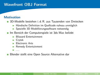 Wavefront OBJ Format


Motivation
   3D-Modelle bestehen i. d. R. aus Tausenden von Dreiecken
         H¨ndische Deﬁnition im Quellcode nahezu unm¨glich
          a                                           o
         Spezielle 3D Modellierungssoftware notwendig
   Im Bereich der Computerspiele ist 3ds Max beliebt
         Blizzard Entertainment
         Crytek
         Electronic Arts
         Remedy Entertainment
         ...
   Blender stellt eine Open Source Alternative dar




   Johannes Diemke                OpenGL mit Java      WiSe 2010 / 2011   2/19
 