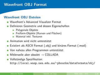 Wavefront OBJ Format


Wavefront OBJ Dateien
   Wavefront’s Advanced Visualizer Format
   Deﬁnieren Geometrie und dessen Eigenschaften
         Polygonale Objekte
         Freiform-Objekte (Kurven und Fl¨chen)
                                        a
         Material inkl. Texturen
   Animation wird nicht unterst¨tzt
                               u
   Existiert als ASCII Format (.obj) und bin¨res Format (.mod)
                                            a
   Von nahezu allen Programmen unterst¨tzt
                                      u
   Mitlerweile aber obsolet → COLLADA
   Vollst¨ndige Speziﬁkation:
         a
   http://local.wasp.uwa.edu.au/~pbourke/dataformats/obj/


   Johannes Diemke             OpenGL mit Java       WiSe 2010 / 2011   3/19
 