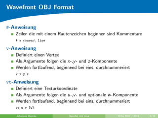 Wavefront OBJ Format


#-Anweisung
   Zeilen die mit einem Rautenzeichen beginnen sind Kommentare
   # a comment line

v-Anweisung
   Deﬁniert einen Vertex
   Als Argumente folgen die x-,y - und z-Komponente
   Werden fortlaufend, beginnend bei eins, durchnummeriert
   v x y z

vt-Anweisung
   Deﬁniert eine Texturkoordinate
   Als Argumente folgen die u-,v - und optionale w -Komponente
   Werden fortlaufend, beginnend bei eins, durchnummeriert
   vt u v [w]

   Johannes Diemke          OpenGL mit Java         WiSe 2010 / 2011   5/19
 