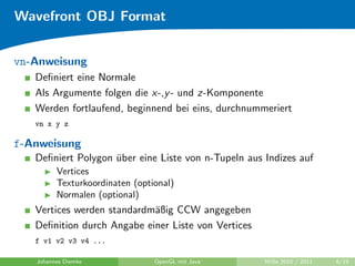Wavefront OBJ Format


vn-Anweisung
   Deﬁniert eine Normale
   Als Argumente folgen die x-,y - und z-Komponente
   Werden fortlaufend, beginnend bei eins, durchnummeriert
   vn x y z

f-Anweisung
   Deﬁniert Polygon uber eine Liste von n-Tupeln aus Indizes auf
                    ¨
         Vertices
         Texturkoordinaten (optional)
         Normalen (optional)
   Vertices werden standardm¨ßig CCW angegeben
                            a
   Deﬁnition durch Angabe einer Liste von Vertices
   f v1 v2 v3 v4 ...

   Johannes Diemke              OpenGL mit Java      WiSe 2010 / 2011   6/19
 
