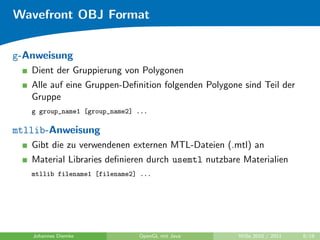 Wavefront OBJ Format


g-Anweisung
   Dient der Gruppierung von Polygonen
   Alle auf eine Gruppen-Deﬁnition folgenden Polygone sind Teil der
   Gruppe
   g group_name1 [group_name2] ...

mtllib-Anweisung
   Gibt die zu verwendenen externen MTL-Dateien (.mtl) an
   Material Libraries deﬁnieren durch usemtl nutzbare Materialien
   mtllib filename1 [filename2] ...




   Johannes Diemke             OpenGL mit Java       WiSe 2010 / 2011   8/19
 