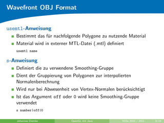 Wavefront OBJ Format


usemtl-Anweisung
   Bestimmt das f¨r nachfolgende Polygone zu nutzende Material
                 u
   Material wird in externer MTL-Datei (.mtl) deﬁniert
   usemtl name

s-Anweisung
   Deﬁniert die zu verwendene Smoothing-Gruppe
   Dient der Gruppierung von Polygonen zur interpolierten
   Normalenberechnung
   Wird nur bei Abwesenheit von Vertex-Normalen ber¨cksichtigt
                                                   u
   Ist das Argument off oder 0 wird keine Smoothing-Gruppe
   verwendet
   s number|off|0

   Johannes Diemke           OpenGL mit Java         WiSe 2010 / 2011   9/19
 