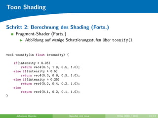 Toon Shading


Schritt 2: Berechnung des Shading (Forts.)
     Fragment-Shader (Forts.)
           Abbildung auf wenige Schattierungsstufen uber toonify()
                                                    ¨


vec4 toonify(in float intensity) {

    if(intensity > 0.95)
        return vec4(0.5, 1.0,   0.5, 1.0);
    else if(intensity > 0.5)
        return vec4(0.3, 0.6,   0.3, 1.0);
    else if(intensity > 0.25)
        return vec4(0.2, 0.4,   0.2, 1.0);
    else
        return vec4(0.1, 0.2,   0.1, 1.0);
}




     Johannes Diemke               OpenGL mit Java        WiSe 2010 / 2011   10/12
 