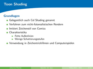 Toon Shading


Grundlagen
   Gelegentlich auch Cel Shading genannt
   Verfahren zum nicht-fotorealistischen Rendern
   Imitiert Zeichenstil von Comics
   Charakteristika
         Fette Außenlinien
         Wenige Schattierungsstufen
   Verwendung in Zeichentrickﬁlmen und Computerspielen




   Johannes Diemke             OpenGL mit Java     WiSe 2010 / 2011   2/12
 
