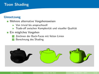 Toon Shading


Umsetzung
   Mehrere alternative Vorgehensweisen
         Von trivial bis anspruchsvoll
         Trade-oﬀ zwischen Komplexit¨t und visueller Qualit¨t
                                       a                   a
   Ein m¨gliches Vorgehen
        o
     1   Zeichnen der Back-Faces mit fetten Linien
     2   Berechnung des Shading




   Johannes Diemke              OpenGL mit Java           WiSe 2010 / 2011   5/12
 