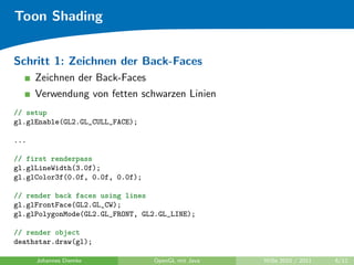 Toon Shading


Schritt 1: Zeichnen der Back-Faces
      Zeichnen der Back-Faces
      Verwendung von fetten schwarzen Linien
// setup
gl.glEnable(GL2.GL_CULL_FACE);

...

// first renderpass
gl.glLineWidth(3.0f);
gl.glColor3f(0.0f, 0.0f, 0.0f);

// render back faces using lines
gl.glFrontFace(GL2.GL_CW);
gl.glPolygonMode(GL2.GL_FRONT, GL2.GL_LINE);

// render object
deathstar.draw(gl);

      Johannes Diemke             OpenGL mit Java   WiSe 2010 / 2011   6/12
 