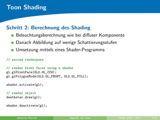 Toon Shading


Schritt 2: Berechnung des Shading
     Beleuchtungsberechnung wie bei diﬀuser Komponente
     Danach Abbildung auf wenige Schattierungsstufen
     Umsetzung mittels eines Shader-Programms
// second renderpass

// render front faces using a shader
gl.glFrontFace(GL2.GL_CCW);
gl.glPolygonMode(GL2.GL_FRONT, GL2.GL_FILL);

shader.activate(gl);

// render object
deathstar.draw(gl);

shader.deactivate(gl);


     Johannes Diemke             OpenGL mit Java       WiSe 2010 / 2011   7/12
 
