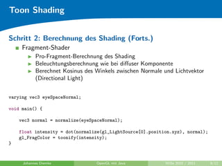 Toon Shading


Schritt 2: Berechnung des Shading (Forts.)
     Fragment-Shader
           Pro-Fragment-Berechnung des Shading
           Beleuchtungsberechnung wie bei diﬀuser Komponente
           Berechnet Kosinus des Winkels zwischen Normale und Lichtvektor
           (Directional Light)


varying vec3 eyeSpaceNormal;

void main() {

    vec3 normal = normalize(eyeSpaceNormal);

    float intensity = dot(normalize(gl_LightSource[0].position.xyz), normal);
    gl_FragColor = toonify(intensity);
}



     Johannes Diemke             OpenGL mit Java            WiSe 2010 / 2011    9/12
 