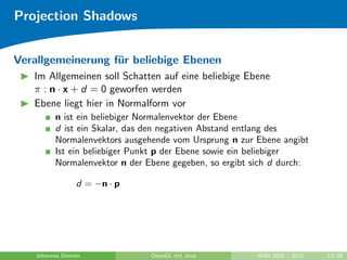 Projection Shadows


Verallgemeinerung f¨r beliebige Ebenen
                   u
   Im Allgemeinen soll Schatten auf eine beliebige Ebene
   π : n · x + d = 0 geworfen werden
   Ebene liegt hier in Normalform vor
          n ist ein beliebiger Normalenvektor der Ebene
          d ist ein Skalar, das den negativen Abstand entlang des
          Normalenvektors ausgehende vom Ursprung n zur Ebene angibt
          Ist ein beliebiger Punkt p der Ebene sowie ein beliebiger
          Normalenvektor n der Ebene gegeben, so ergibt sich d durch:

                 d = −n · p




    Johannes Diemke             OpenGL mit Java         WiSe 2010 / 2011   13/28
 