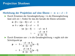 Projection Shadows


Herleitung der Projektion auf eine Ebene π : n · x + d = 0
    Durch Einsetzen der Geradengleichung r in die Ebenengleichung
    l¨sst sich ein γ ﬁnden f¨r das die Gerade die Ebene schneidet:
     a                       u
         n · (l + γ(v − l)) + d = 0
                    ˙
          n · l + γn(v − l) + d = 0
                  γn · (v − l) = −d − n · l
                                      −d − n · l
                             γ =
                                       n · (v − l)
    Durch Einsetzen von γ in die Geradengleichung r ergibt sich der
    Schnittpunkt p:
                    −d − n · l
        p = l+                  (v − l)
                    n · (v − l)
                     d +n·l
            = l−                (v − l)
                    n · (v − l)
    Johannes Diemke           OpenGL mit Java         WiSe 2010 / 2011   16/28
 