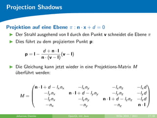 Projection Shadows


Projektion auf eine Ebene π : n · x + d = 0
    Der Strahl ausgehend von l durch den Punkt v schneidet die Ebene π
    Dies f¨hrt zu dem projizierten Punkt p:
          u
                       d +n·l
          p=l−                    (v − l)
                      n · (v − l)

    Die Gleichung kann jetzt wieder in eine Projektions-Matrix M
    uberf¨hrt werden:
    ¨    u

                                                                                    
         n · l + d − lx nx                 −lx ny              −lx nz          −lx d
              −ly nx                n · l + d − ly ny         −ly nz          −ly d 
      M=                                                                            
              −lz nx                      −lz ny        n · l + d − lz nz     −lz d 
                −nx                         −ny                 −nz            n·l

    Johannes Diemke                  OpenGL mit Java            WiSe 2010 / 2011    17/28
 