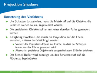 Projection Shadows


Umsetzung des Verfahrens
   Um Schatten darzustellen, muss die Matrix M auf die Objekte, die
   Schatten werfen sollen, angewendet werden
   Die projizierten Objekte sollten mit einer dunklen Farbe gerendert
   werden
   Z-Fighting Probleme, die durch die Projektion auf die Ebene
   enstehen, m¨ssen ber¨cksichtigt werden:
                u        u
         Versatz der Projektions-Ebene zur Fl¨che, so dass der Schatten
                                               a
         immer vor der Fl¨che gerendert wird
                           a
         Alternativ: projizierte Objekte mit ausgeschaltetem Z-Buﬀer zeichnen
   Der Stencil-Buﬀer wird ben¨tigt um den Schattenwurf auf die
                             o
   Fl¨che zu beschr¨nken
     a             a



   Johannes Diemke              OpenGL mit Java           WiSe 2010 / 2011   18/28
 