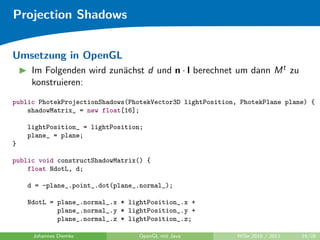 Projection Shadows


Umsetzung in OpenGL
     Im Folgenden wird zun¨chst d und n · l berechnet um dann M t zu
                          a
     konstruieren:
public PhotekProjectionShadows(PhotekVector3D lightPosition, PhotekPlane plane) {
    shadowMatrix_ = new float[16];

    lightPosition_ = lightPosition;
    plane_ = plane;
}

public void constructShadowMatrix() {
    float NdotL, d;

    d = -plane_.point_.dot(plane_.normal_);

    NdotL = plane_.normal_.x * lightPosition_.x +
            plane_.normal_.y * lightPosition_.y +
            plane_.normal_.z * lightPosition_.z;

     Johannes Diemke             OpenGL mit Java            WiSe 2010 / 2011   19/28
 