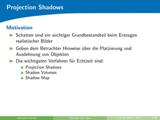 Projection Shadows


Motivation
   Schatten sind ein wichtiger Grundbestandteil beim Erzeugen
   realistischer Bilder
   Geben dem Betrachter Hinweise uber die Platzierung und
                                   ¨
   Ausdehnung von Objekten
   Die wichtigsten Verfahren f¨r Echtzeit sind:
                              u
         Projection Shadows
         Shadow Volumes
         Shadow Map




   Johannes Diemke            OpenGL mit Java       WiSe 2010 / 2011   2/28
 