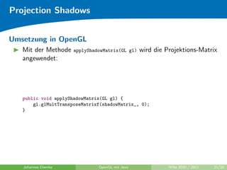 Projection Shadows


Umsetzung in OpenGL
   Mit der Methode    applyShadowMatrix(GL gl)   wird die Projektions-Matrix
   angewendet:




   public void applyShadowMatrix(GL gl) {
       gl.glMultTransposeMatrixf(shadowMatrix_, 0);
   }




   Johannes Diemke             OpenGL mit Java             WiSe 2010 / 2011   21/28
 